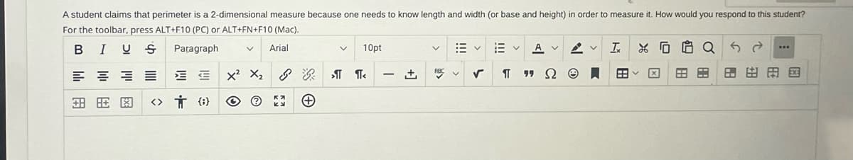 A student claims that perimeter is a 2-dimensional measure because one needs to know length and width (or base and height) in order to measure it. How would you respond to this student?
For the toolbar, press ALT+F10 (PC) or ALT+FN+F10 (Mac).
I US
Paragraph
Arial
lili
EE
E
金旺閣 <> 0
V
X² X₂
+
V
10pt
>¶¶<
+₁
v
田く
RBC V
Ev Av
Ω
✓ ¶
Ix XQ
BB
***
田田田