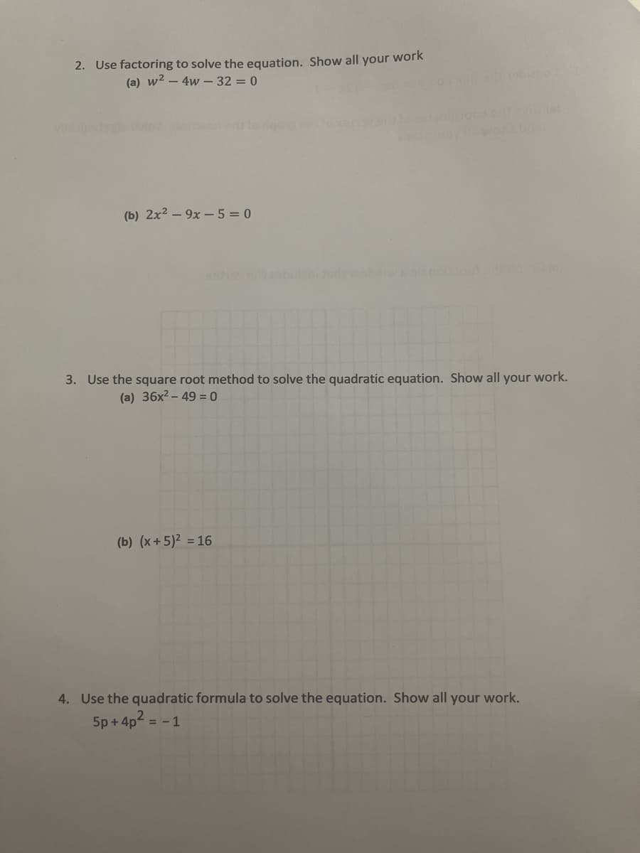 2. Use factoring to solve the equation. Show all your work
(a) w2 – 4w - 32 = 0
(b) 2x2 – 9x - 5 = 0
3. Use the square root method to solve the quadratic equation. Show all your work.
(a) 36x2 – 49 = 0
(b) (x+ 5)² = 16
4. Use the quadratic formula to solve the equation. Show all your work.
5p + 4p2 =
- 1
