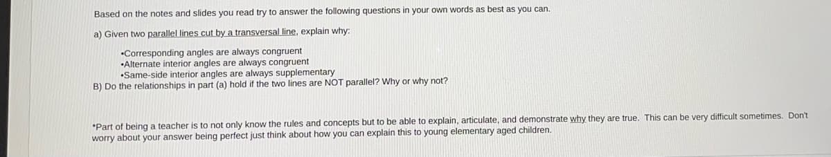 ### Geometry Activity: Exploring Angles with Parallel Lines and a Transversal

Based on the notes and slides you have read, try to answer the following questions in your own words as best as you can.

#### a) Given two **parallel lines cut by a transversal line**, explain why:
- **Corresponding angles are always congruent**
- **Alternate interior angles are always congruent**
- **Same-side interior angles are always supplementary**

#### b) Do the relationships in part (a) hold if the two lines are NOT parallel? Why or why not?

---

**Note for Educators:**
Part of being a teacher is to not only know the rules and concepts but to be able to explain, articulate, and demonstrate why they are true. This can be very difficult sometimes. Don’t worry about your answer being perfect; just think about how you can explain this to young elementary-aged children.