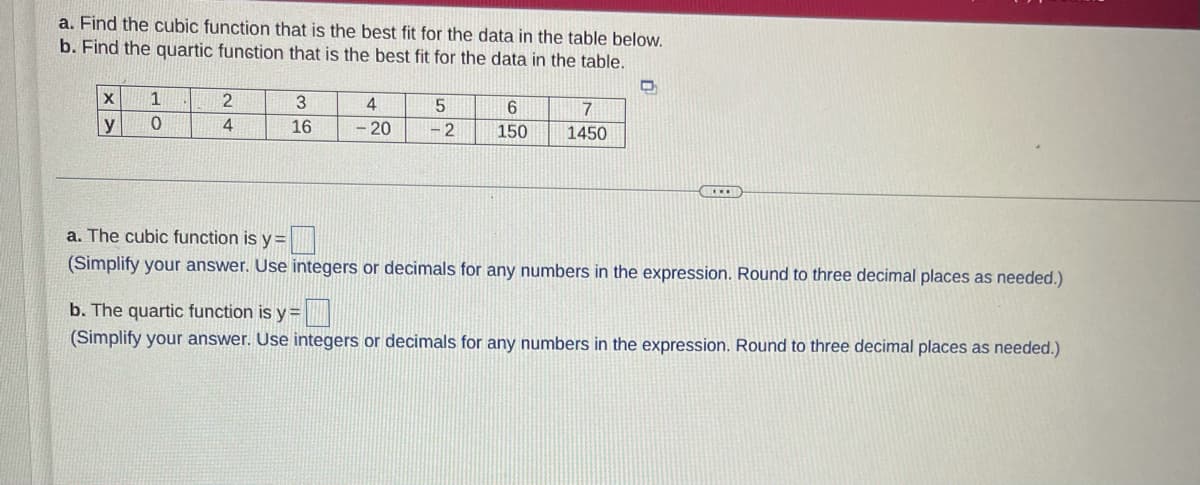 a. Find the cubic function that is the best fit for the data in the table below.
b. Find the quartic fungtion that is the best fit for the data in the table.
2
3.
4
6.
7
y
4
16
- 20
- 2
150
1450
a. The cubic function is y =
(Simplify your answer. Use integers or decimals for any numbers in the expression. Round to three decimal places as needed.)
b. The quartic function is y =|
(Simplify your answer. Use integers or decimals for any numbers in the expression. Round to three decimal places as needed.)
