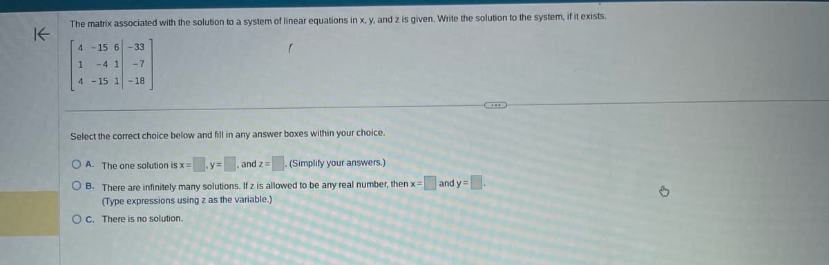 K
The matrix associated with the solution to a system of linear equations in x, y, and z is given. Write the solution to the system, if it exists.
4 -15 6-33
1 -4 1
-7
4 -15 1-18
(
Select the correct choice below and fill in any answer boxes within your choice.
OA. The one solution is x =
y:
, and z=
(Simplify your answers.)
OB. There are infinitely many solutions. If z is allowed to be any real number, then x =
(Type expressions using z as the variable.)
OC. There is no solution.
and y=