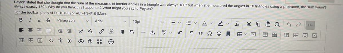 ### Investigation into the Sum of Interior Angles in Triangles

**Question:**
Peyton stated that she thought the sum of the measures of interior angles in a triangle was always 180° but when she measured the angles in 10 triangles using a protractor, the sum wasn’t always exactly 180°. Why do you think this happened? What might you say to Peyton?

**Answer:**
The sum of the measures of interior angles in any triangle is indeed always 180°. If Peyton found that the sum of angles in some of her triangles did not equal 180°, this could be due to a few possible reasons:

1. **Measurement Error:** Using a protractor to measure angles can result in slight inaccuracies. Even small errors of one or two degrees for each measured angle can lead to a total that isn’t exactly 180°.
   
2. **Tool Precision:** The precision of the protractor could be a factor. If the protractor is not marked accurately, the measurements taken will not be exact.

3. **Drawing Accuracy:** If the triangles drawn aren’t perfect (e.g., lines aren’t exactly straight, points aren’t exactly at the intended locations), the angles measured may deviate from their true values.

4. **User Technique:** Differences in the way the protractor is used, such as not aligning it exactly with the sides of the triangle or not reading the scale correctly, can cause measurement discrepancies.

**What to Say to Peyton:**
I would explain to Peyton that while the mathematical principle states that the sum of the interior angles in a triangle is always 180°, practical measurements can introduce some errors. These errors can come from measurement tools, drawing inaccuracies, or slight mistakes in reading the protractor. I would encourage her to try measuring again with a focus on precision or consider averaging multiple sets of measurements to reduce the impact of any single error.

**Related Visual Explanation Tools:**

*The image displayed above includes an interactive toolbar from a word processor which allows for formatting and editing text. Peyton can use these tools to document her findings and observations systematically:*

- **B (Bold), I (Italic), U (Underline):** To highlight important points, such as the statement and the mathematical principle.
- **Paragraph Formatting Options:** For organizing her document into readable sections.
- **Insert Table/Chart:** To record and compare her measurements and observations in a structured manner.
- **Insert Equation:** To denote mathematical principles clearly.
