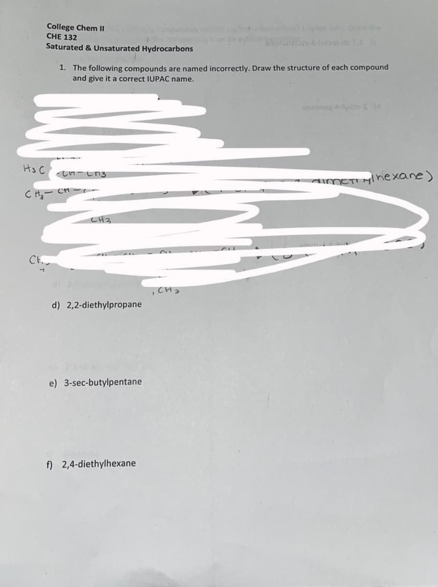 College Chem II
CHE 132
Eglain e
Saturated & Unsaturated Hydrocarbons
1. The following compounds are named incorrectly. Draw the structure of each compound
and give it a correct IUPAC name.
Hs C
し-しn3
AMETIMInexane)
CH,- CH- ー
CH3
Ch.
,CH2
d) 2,2-diethylpropane
e) 3-sec-butylpentane
f) 2,4-diethylhexane
