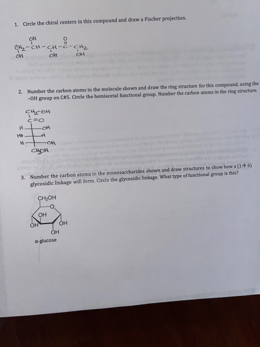 1. Circle the chiral centers in this compound and draw a Fischer projection.
CH--CH2
ot
OH
2. Number the carbon atoms in the molecule shown and draw the ring structure for this compound, using the
-OH group on C#5. Circle the hemiacetal functional group. Number the carbon atoms in the ring structure.
CHOH
c=O
-OH
Ho
Ht
molecle
presented tn the drawing be
CHOH
dentiy the hr
onal ro
cley
onim
3. Number the carbon atoms in the monosaccharides shown and draw structures to show how a (1→ 6)
glycosidic linkage will form. Circle the glycosidic linkage. What type of functional group is this?
CH2OH
OH
OH
a-glucose
