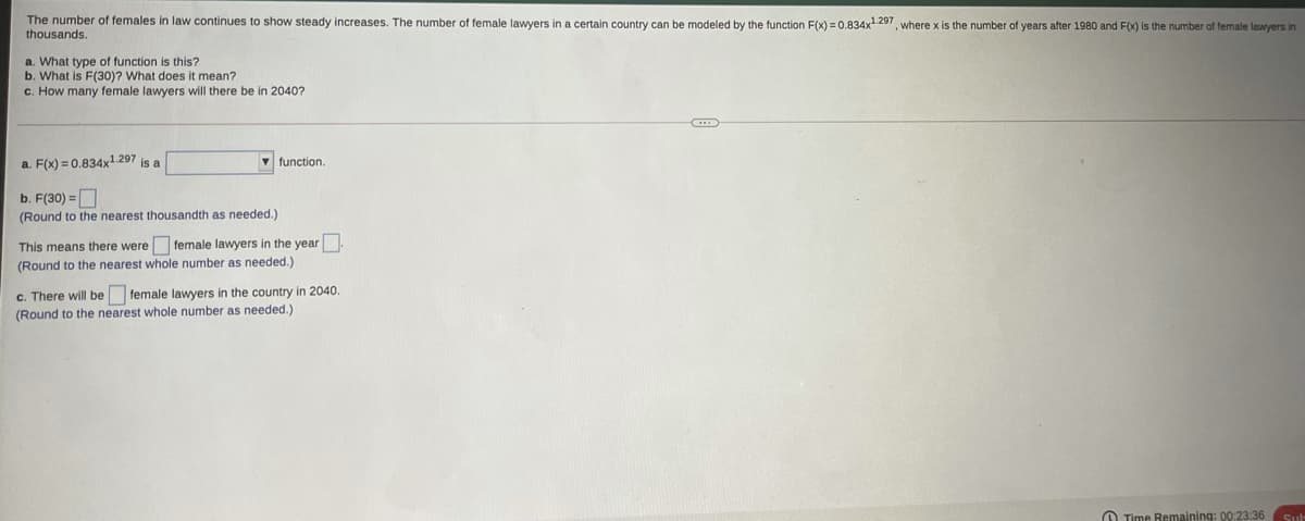 The number of females in law continues to show steady increases. The number of female lawyers in a certain country can be modeled by the function F(x) =0.834x9, where x is the number of years after 1980 and F(x) is the number of temale lawyers in
thousands.
a. What type of function is this?
b. What is F(30)? What does it mean?
c. How many female lawyers will there be in 2040?
a. F(x) = 0.834x1.297 is a
function.
b. F(30) =D
(Round
the nearest thousandth as needed.)
This means there were female lawyers in the year
(Round to the nearest whole number as needed.)
c. There will be female lawyers in the country in 2040
(Round to the nearest whole number as needed.)
O Time Remaining: 00:23:36
