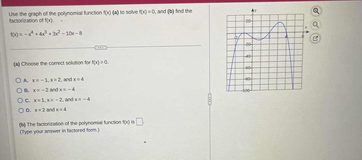 Use the graph of the polynomial function f(x) (a) to solve f(x) = 0, and (b) find the
factorization of f(x).
Ay
20
f(x) = -x4 +4x3 + 3x2 – 10x - 8
20
40
(a) Choose the correct solution for f(x) = 0.
60
O A. x= -1, x= 2, and x = 4
80
O B. x= - 2 and x= - 4
100
O C. x=1, x= - 2, and x= - 4
O D. x=2 and x=4
(b) The factorization of the polynomial function f(x) is.
(Type your answer in factored form.)
