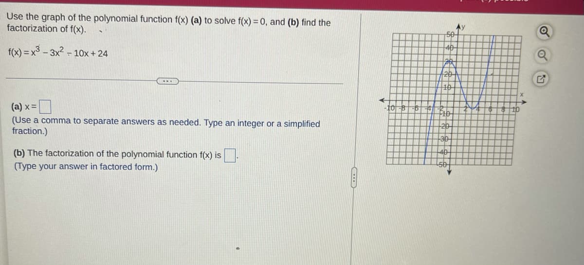 Use the graph of the polynomial function f(x) (a) to solve f(x) = 0, and (b) find the
factorization of f(x).
Ay
50
40-
f(x) = x3 - 3x2 - 10x+ 24
10
(а) х 3
10-B
(Use a comma to separate answers as needed. Type an integer or a simplified
fraction.)
20
-30
(b) The factorization of the polynomial function f(x) is
40
(Type your answer in factored form.)
