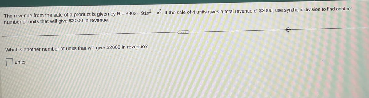 The revenue from the sale of a product is given by R=880x-91x2-x3. If the sale of 4 units gives a total revenue of $2000, use synthetic division to find another
number of units that will give $2000 in revenue.
#
What is another number of units that will give $2000 in revenue?
units