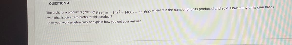 QUESTION 4
The profit for a product is given by P(x)=- 14x²+ 1400x – 33, 600: where x is the number of units produced and sold. How many units give break
even (that is, give zero profit) for this product?
Show your work algebraically or explain how you got your answer.
