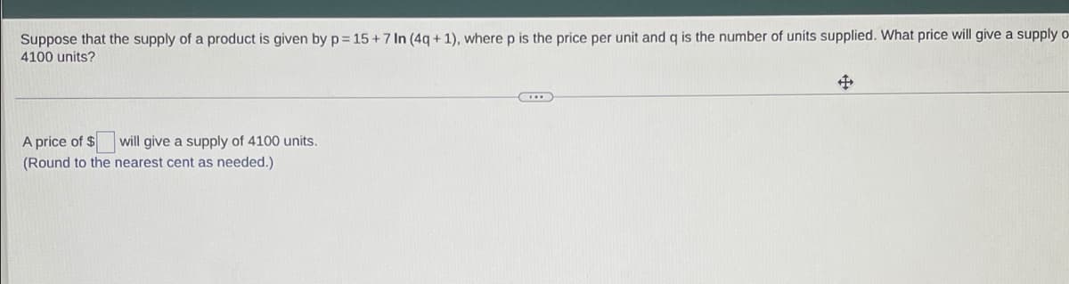 Suppose that the supply of a product is given by p = 15+7 In (4g + 1), where p is the price per unit and q is the number of units supplied. What price will give a supply o-
4100 units?
A price of $
will give a supply of 4100 units.
(Round to the nearest cent as needed.)
