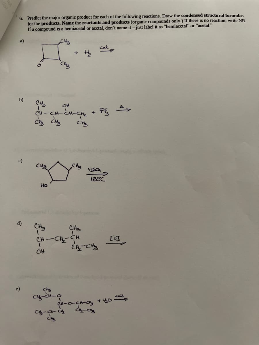 6. Predict the major organic product for each of the following reactions. Draw the condensed structural formulas
for the products. Name the reactants and products (organic compounds only.) If there is no reaction, write NR.
If a compound is a hemiacetal or acetal, don't name it – just label it as "hemiacetal" or "acetal."
a)
Cat.
b)
OH
CH-CH-とH-CHz + PG
C Ciy
C当
c)
CH
188C
Ho
d)
CH3
CH-CH-CH
C4-Cち
[o]
OH
e)
acid
+ 0
Caュ-Cs
