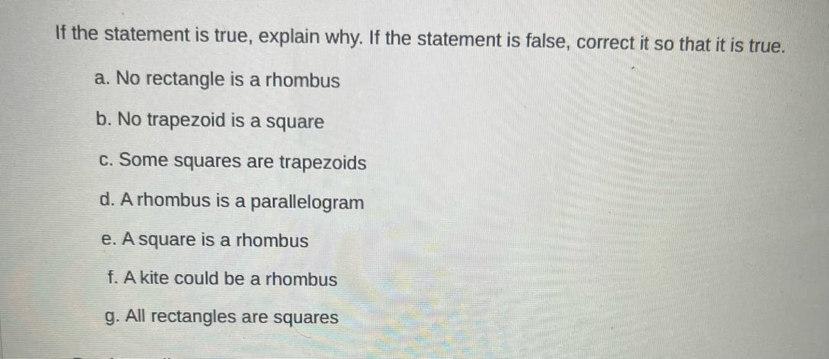 If the statement is true, explain why. If the statement is false, correct it so that it is true.
a. No rectangle is a rhombus
b. No trapezoid is a square
c. Some squares are trapezoids
d. A rhombus is a parallelogram
e. A square is a rhombus
f. A kite could be a rhombus
g. All rectangles are squares