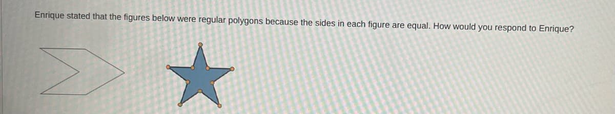 ### Understanding Regular Polygons

**Prompt:**
Enrique stated that the figures below were regular polygons because the sides in each figure are equal. How would you respond to Enrique?

**Explanation:**
In the image, there are two figures displayed side by side:
1. The first figure on the left is an arrow-like shape, which appears to have unequal sides.
2. The second figure on the right is a star shape. This star has equal-length sides with vertices marked by orange dots.

**Response to Enrique:**
To understand whether these shapes are regular polygons, let's first define what a regular polygon is. A regular polygon is a geometric figure with all sides of equal length and all interior angles equal.

- **First Figure (Arrow-like shape):** This does not appear to be a regular polygon because its sides do not have equal lengths and its angles are not equal either.
  
- **Second Figure (Star shape):** While the sides of the star might be equal, for it to be considered a regular polygon, its angles must also be equal. Since the interior angles of this star's points are not the same as the angles where the points meet the inner pentagon, it disqualifies the star from being a regular polygon.

Therefore, both figures provided in the image are not regular polygons. Regular polygons must have both equal side lengths and equal interior angles, which these figures do not satisfy.