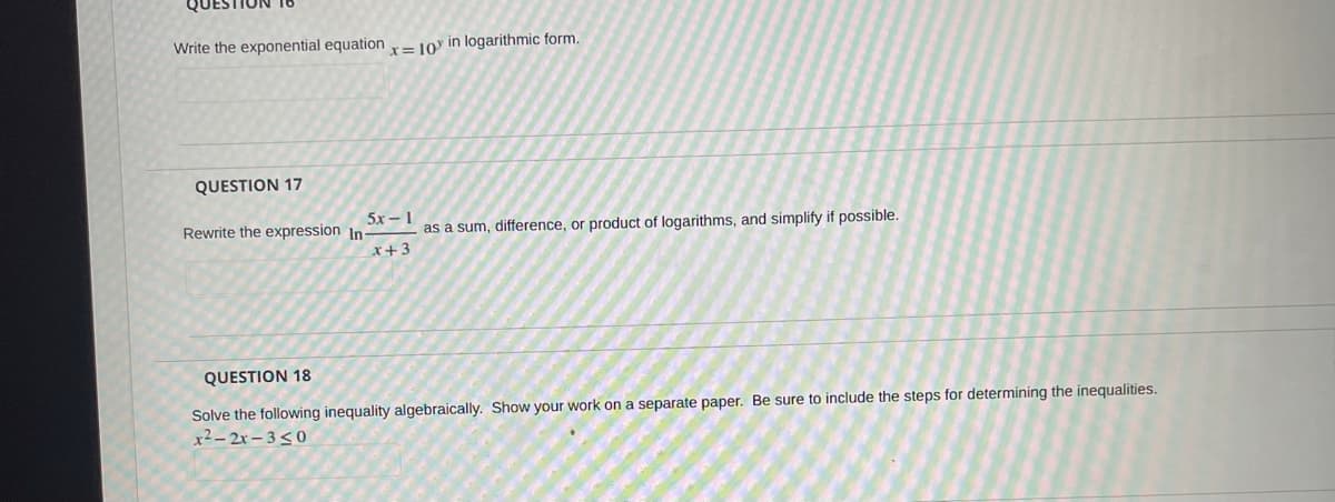 Write the exponential equation = 10y in logarithmic form.
QUESTION 17
5x - 1
Rewrite the expression In-
as a sum, difference, or product of logarithms, and simplify if possible.
x+3
QUESTION 18
Solve the following inequality algebraically. Show your work on a separate paper. Be sure to include the steps for determining the inequalities.
x²- 2x – 3<0
