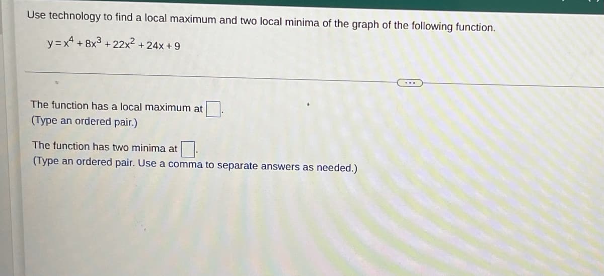 Use technology to find a local maximum and two local minima of the graph of the following function.
y=x² +8x³ +22x² +24x+9
The function has a local maximum at
(Type an ordered pair.)
The function has two minima at
(Type an ordered pair. Use a comma to separate answers as needed.)