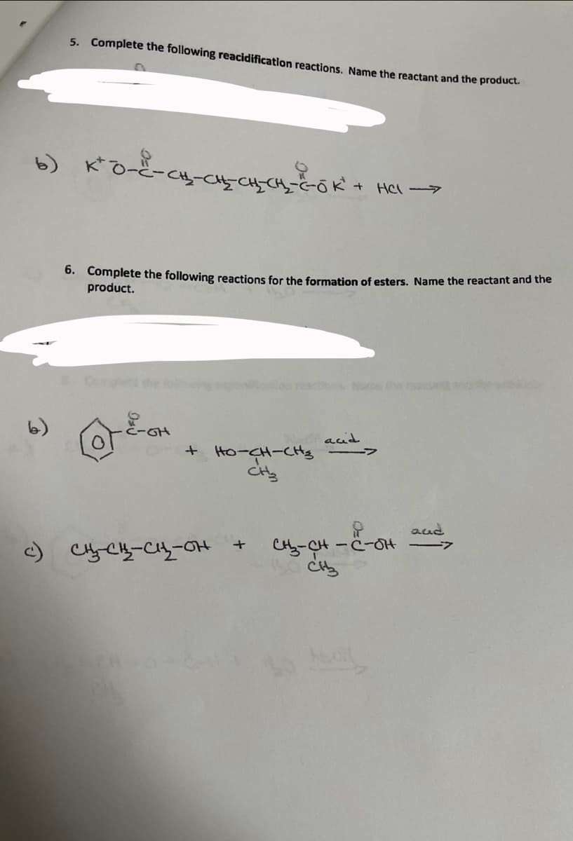 5. Complete the following reacidification reactions. Name the reactant and the produuct.
HCI >
6. Complete the following reactions for the formation of esters. Name the reactant and the
product.
Chen act
C-GH
acid
+ Ho-CH-CHtg
aud
-C-0H
