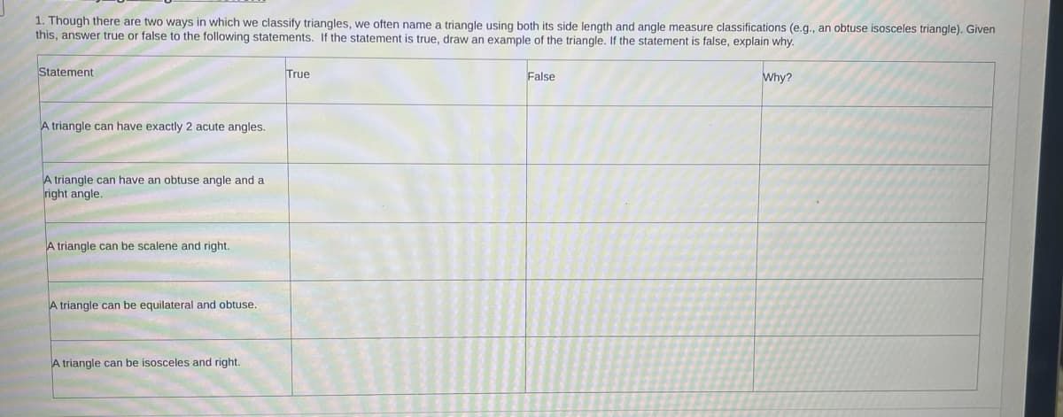 # Triangle Classification Exercise

## Instructions

Though there are two ways in which we classify triangles, we often name a triangle using both its side length and angle measure classifications (e.g., an obtuse isosceles triangle). Given this, answer true or false to the following statements. If the statement is true, draw an example of the triangle. If the statement is false, explain why.

| Statement                                                     | True | False | Why?                                           |
|---------------------------------------------------------------|------|-------|------------------------------------------------|
| A triangle can have exactly 2 acute angles.                   |      |       |                                                |
| A triangle can have an obtuse angle and a right angle.        |      |       |                                                |
| A triangle can be scalene and right.                          |      |       |                                                |
| A triangle can be equilateral and obtuse.                     |      |       |                                                |
| A triangle can be isosceles and right.                        |      |       |                                                |

