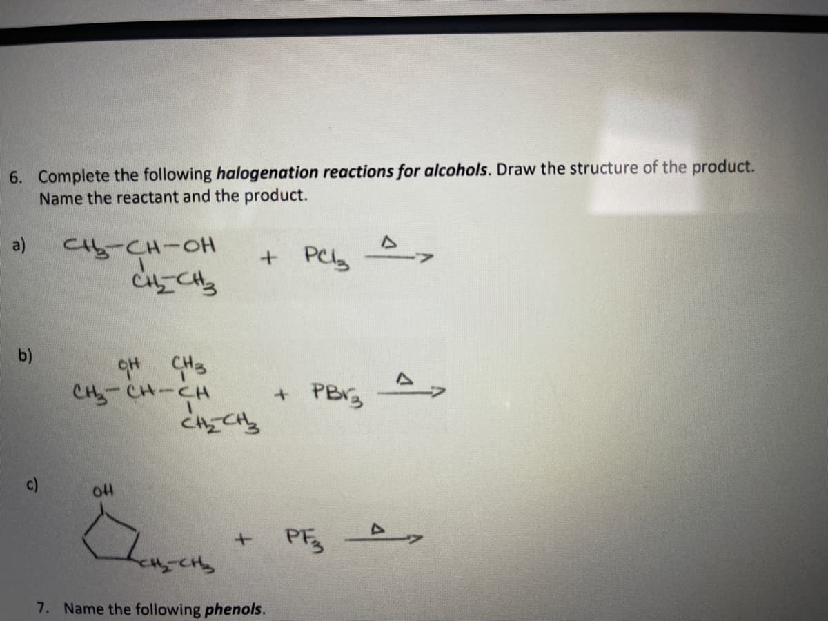 6. Complete the following halogenation reactions for alcohols. Draw the structure of the product.
Name the reactant and the product.
a)
Ct5-CH-OH
b)
CH-CH-CH
c)
PE
7. Name the following phenols.
