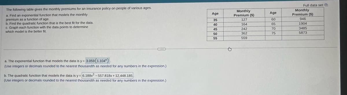 The following table gives the monthly premiums for an insurance policy on people of various ages.
a. Find an exponential function that models the monthly
premium as a function of age.
b. Find the quadratic function that is the best fit for the data.
c. Graph each function with the data points to determine
which model is the better fit.
a. The exponential function that models the data is y= 3.059 (1.104*).
(Use integers or decimals rounded to the nearest thousandth as needed for any numbers in the expression.)
b. The quadratic function that models the data is y= 6.188x2-557.818x+12,448.185.
(Use integers or decimals rounded to the nearest thousandth as needed for any numbers in the expression.)
Age
35
40
45
50
55
Monthly
Premium (S)
127
164
242
362
559
Age
60
65
70
75
Full data set
Monthly
Premium (S)
946
1904
3485
5873