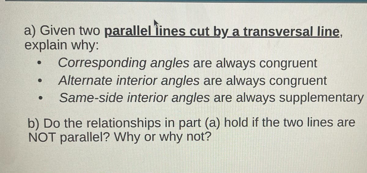 a) Given two parallel lines cut by a transversal line,
explain why:
●
Corresponding angles are always congruent
Alternate interior angles are always congruent
●
●
Same-side interior angles are always supplementary
b) Do the relationships in part (a) hold if the two lines are
NOT parallel? Why or why not?