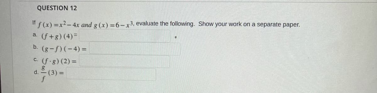 QUESTION 12
If f (x) =x2-4x and g (x) =6-x 3, evaluate the following. Show your work on a separate paper.
a. (f+g)(4)=
b. (g-f)(-4)=
C. (f g) (2) =
d. - (3) =
