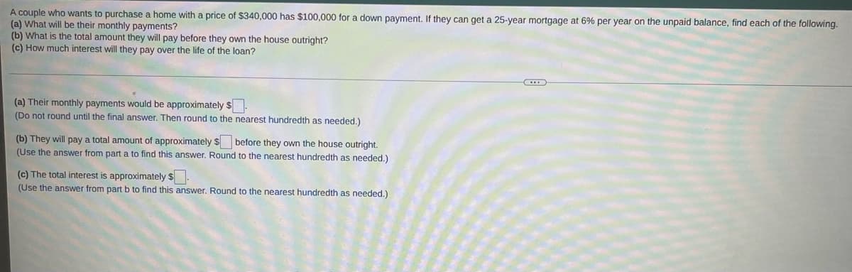 A couple who wants to purchase a home with a price of $340,000 has $100,000 for a down payment. If they can get a 25-year mortgage at 6% per year on the unpaid balance, find each of the following.
(a) What will be their monthly payments?
(b) What is the total amount they will pay before they own the house outright?
(c) How much interest will they pay over the life of the loan?
(a) Their monthly payments would be approximately $
(Do not round until the final answer. Then round to the nearest hundredth as needed.)
(b) They will pay a total amount of approximately $ before they own the house outright.
(Use the answer from part a to find this answer. Round to the nearest hundredth as needed.)
(c) The total interest is approximately $
(Use the answer from part b to find this answer. Round to the nearest hundredth as needed.)
