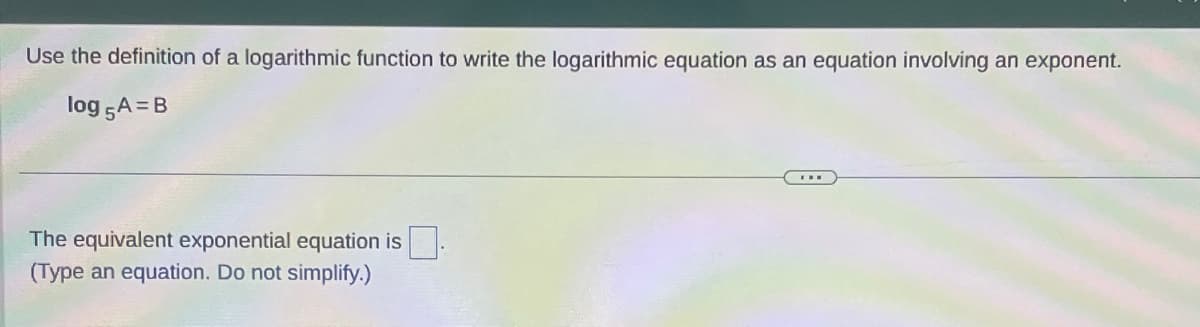 Use the definition of a logarithmic function to write the logarithmic equation as an equation involving an exponent.
log 5A=B
The equivalent exponential equation is.
(Type an equation. Do not simplify.)
