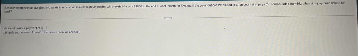 A man is disabled in an accident and wants to receive an insurance payment that will provide him with $1500 at the end of each month for 5 years. If the payment can be placed in an account that pays 6% compounded monthly, what size payment should he
seek?
He should seek a payment of $.
(Simplity your answer. Round'to the nearest cent as needed.)
