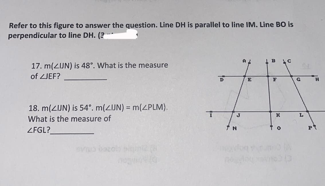 Refer to this figure to answer the question. Line DH is parallel to line IM. Line BO is
perpendicular to line DH. (3-
17. m(ZIJN) is 48°. What is the measure
of ZJEF?
18. m(ZIJN) is 54°. m(ZIJN) = m(ZPLM).
What is the measure of
ZFGL?
nown (G
T
D
J
N
AL
E
B
F
K
ТО
C
G
L
H
PT