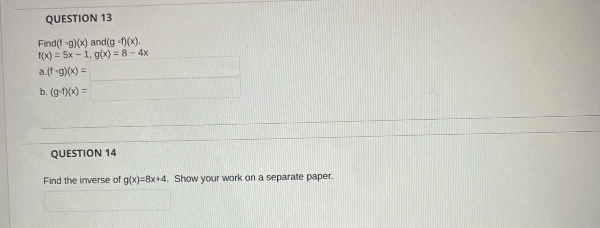 QUESTION 13
Find(f og)(x) and(g f)(x).
f(x) = 5x - 1, g(x) = 8 – 4x
a.(f og)(x) =
b. (g-f)(x) =
QUESTION 14
Find the inverse of g(x)=8x+4. Show your work on a separate paper.
