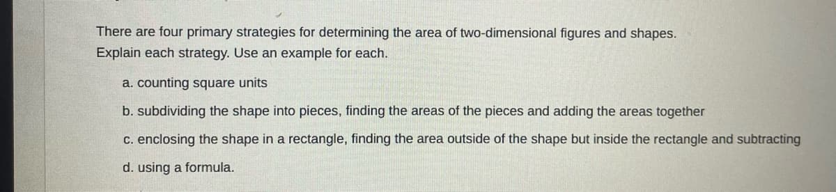 There are four primary strategies for determining the area of two-dimensional figures and shapes.
Explain each strategy. Use an example for each.
a. counting square units
b. subdividing the shape into pieces, finding the areas of the pieces and adding the areas together
c. enclosing the shape in a rectangle, finding the area outside of the shape but inside the rectangle and subtracting
d. using a formula.