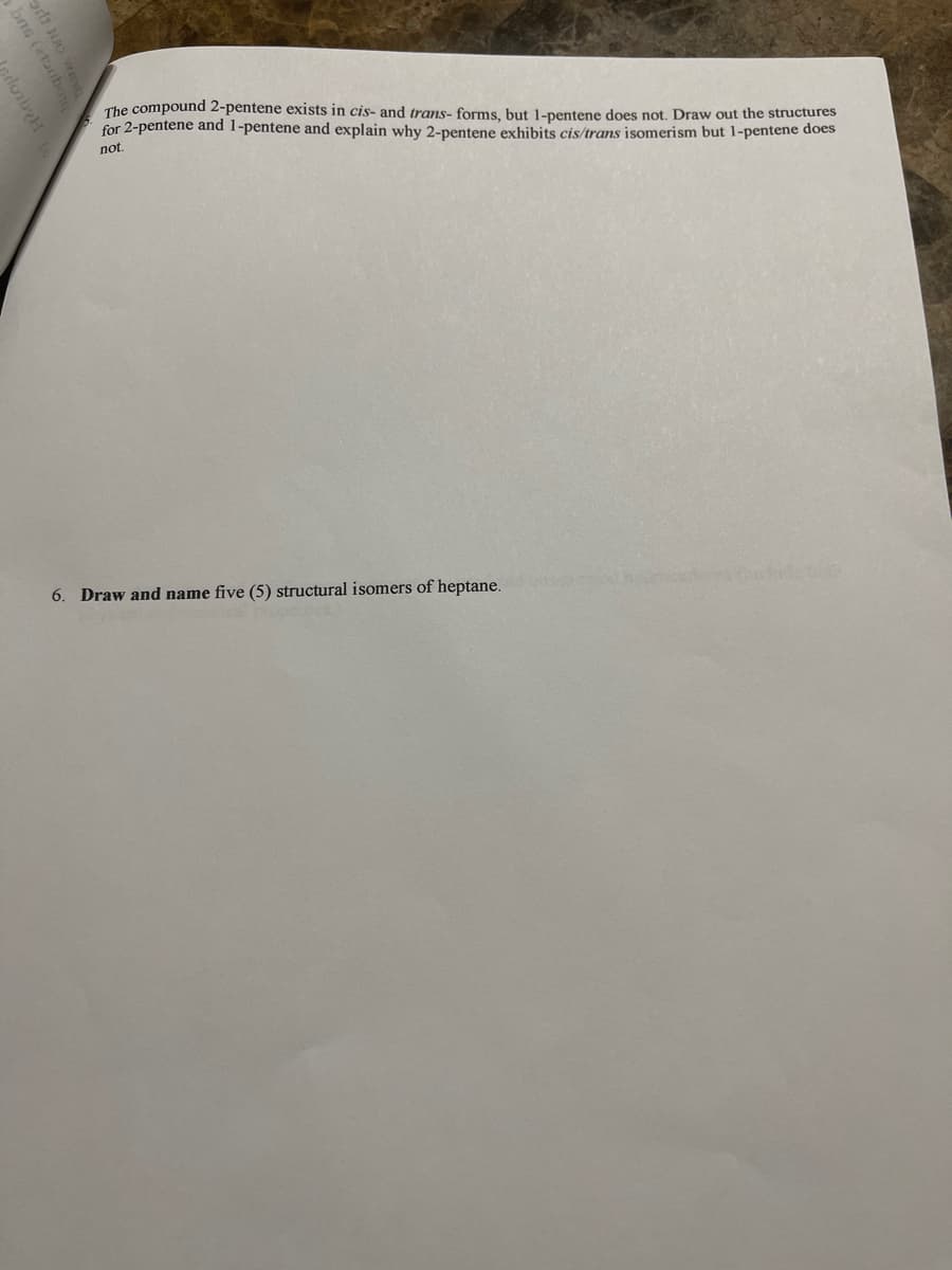 The compound 2-pentene exists in cis- and trans- forms, but 1-pentene does not. Draw out the structures
for 2-pentene and 1-pentene and explain why 2-pentene exhibits cis/trans isomerism but 1-pentene does
not.
6. Draw and name five (5) structural isomers of heptane.
bns (2toubo
loibyh
