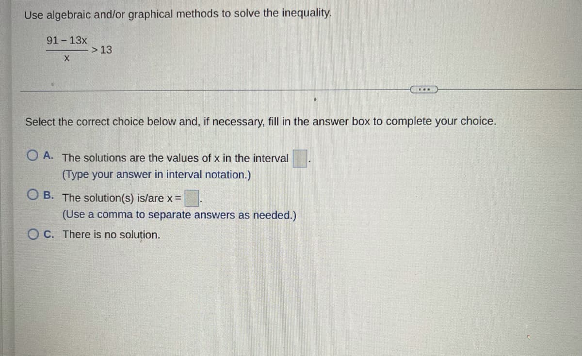 Use algebraic and/or graphical methods to solve the inequality.
91-13x
X
> 13
Select the correct choice below and, if necessary, fill in the answer box to complete your choice.
OA. The solutions are the values of x in the interval
(Type your answer in interval notation.)
OB. The solution(s) is/are x =
(Use a comma to separate answers as needed.)
OC. There is no solution.