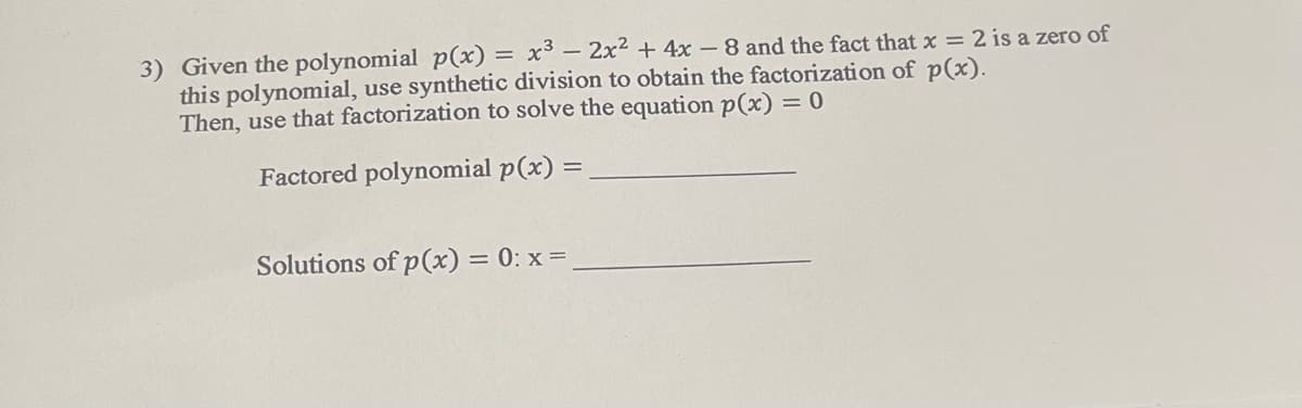 3) Given the polynomial p(x) = x³ - 2x² + 4x-8 and the fact that x = 2 is a zero of
this polynomial, use synthetic division to obtain the factorization of p(x).
Then, use that factorization to solve the equation p(x) = 0
Factored polynomial p(x) =
Solutions of p(x) = 0: x =