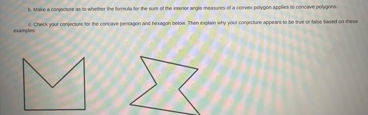 b. Make a conjecture as to whether the formula for the sum of the interior angle measures of a convex polygon applies to concave polygons.
c. Check your conjecture for the concave pentagon and hexagon below. Then explain why your conjecture appears to be true or false based on these
examples.