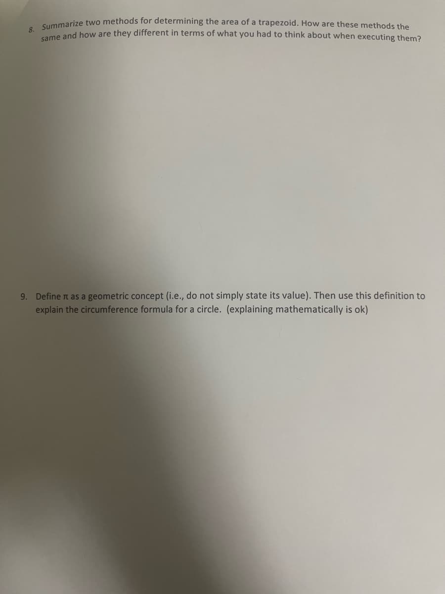 8. Summarize two methods for determining the area of a trapezoid. How are these methods the
same and how are they different in terms of what you had to think about when executing them?
9. Define it as a geometric concept (i.e., do not simply state its value). Then use this definition to
explain the circumference formula for a circle. (explaining mathematically is ok)