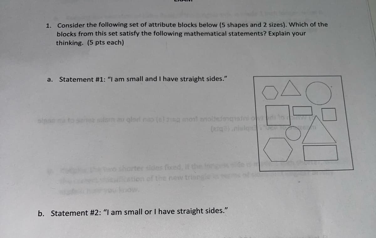 ---

### Exam

1. **Consider the following set of attribute blocks below (5 shapes and 2 sizes). Which of the blocks from this set satisfy the following mathematical statements? Explain your thinking. (5 pts each)**

   **a. Statement #1: "I am small and I have straight sides."**
   
   ![Set of attribute blocks](image_url)

   **Description of the Diagram:**
   The diagram contains a set of 10 attribute blocks which can be categorized into 5 different shapes and 2 different sizes. The shapes include:
   - Two circles (one small, one large)
   - Two squares (one small, one large)
   - Two triangles (one small, one large)
   - Two rectangles (one small, one large)
   - Two hexagons (one small, one large)

   **b. Statement #2: "I am small or I have straight sides."**

---