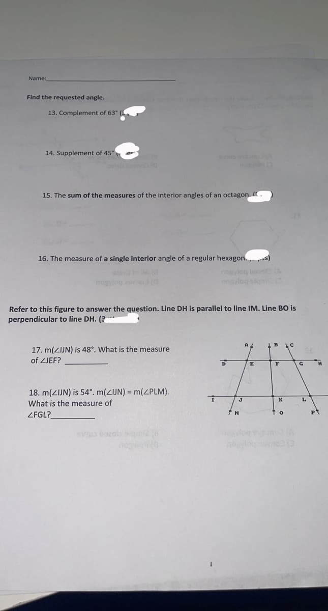 Name:
Find the requested angle.
13. Complement of 63° (3
14. Supplement of 45°
15. The sum of the measures of the interior angles of an octagon. I
16. The measure of a single interior angle of a regular hexagon.s)
nosyleg boost (A
nogalog slemit (3
Refer to this figure to answer the question. Line DH is parallel to line IM. Line BO is
perpendicular to line DH. (?
17. m(ZIJN) is 48°. What is the measure
of ZJEF?
18. m(ZIJN) is 54°. m(ZIJN) = m(ZPLM).
What is the measure of
ZFGL?
SV3 bazob algmi2 (8)
T
D
J
N
E
B
F
K
ТО
C
G
L
H
PT