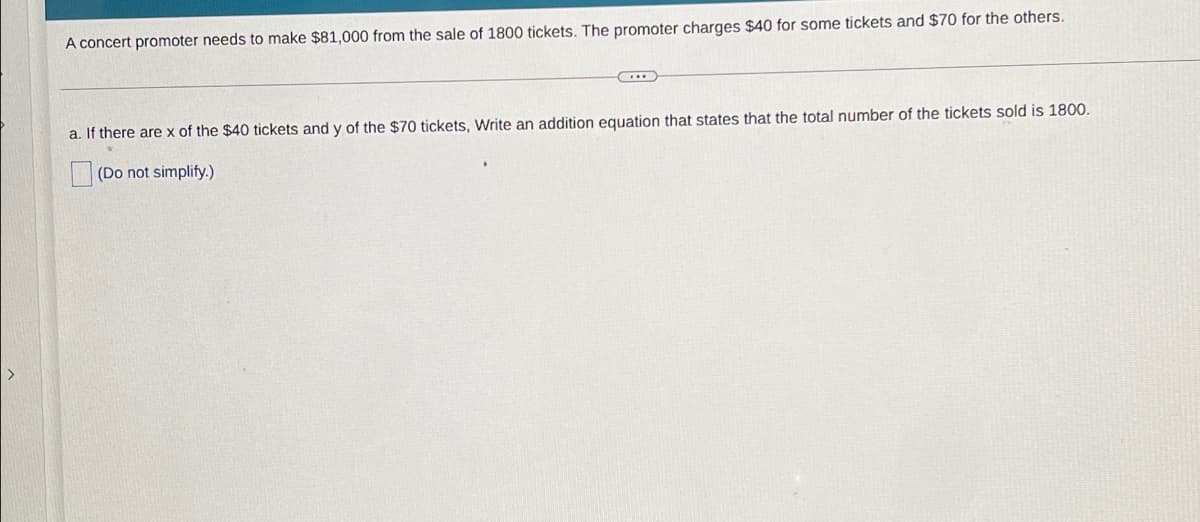 A concert promoter needs to make $81,000 from the sale of 1800 tickets. The promoter charges $40 for some tickets and $70 for the others.
a. If there are x of the $40 tickets and y of the $70 tickets, Write an addition equation that states that the total number of the tickets sold is 1800.
(Do not simplify.)
