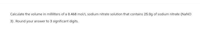 Calculate the volume in milliliters of a 0.468 mol/L sodium nitrate solution that contains 25.0g of sodium nitrate (NaNO
3). Round your answer to 3 significant digits.