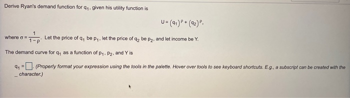 Derive Ryan's demand function for q₁. given his utility function is
U= (91) P+ (92) P.
Let the price of q, be p₁, let the price of q₂ be p₂, and let income be Y.
1
1-p
The demand curve for q, as a function of p₁. P2. and Y is
9₁ = (Properly format your expression using the tools in the palette. Hover over tools to see keyboard shortcuts. E.g., a subscript can be created with the
character.)
where a =