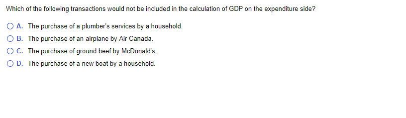 Which of the following transactions would not be included in the calculation of GDP on the expenditure side?
O A. The purchase of a plumber's services by a household.
OB. The purchase of an airplane by Air Canada.
O C. The purchase of ground beef by McDonald's.
D. The purchase of a new boat by a household.