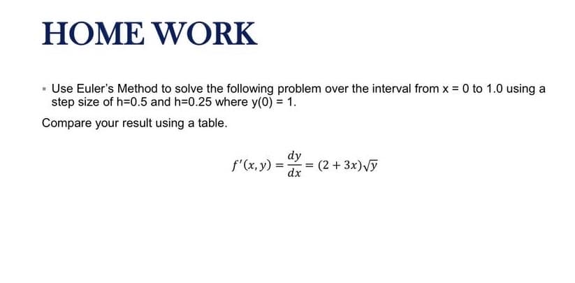 HOME WORK
· Use Euler's Method to solve the following problem over the interval from x = 0 to 1.0 using a
step size of h=D0.5 and h=0.25 where y(0) = 1.
Compare your result using a table.
f'(x, y) =
dy
= (2 + 3x)Vy
dx
