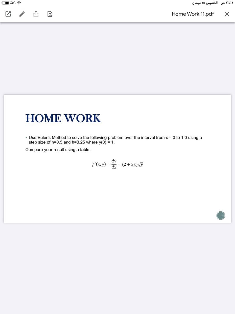 الخمیس ۱۵ نیسان
ir:11
Home Work 11.pdf
HOME WORK
· Use Euler's Method to solve the following problem over the interval from x = 0 to 1.0 using a
step size of h=0.5 and h=0.25 where y(0) = 1.
Compare your result using a table.
f'(x, y) = :
dy
(2 +3x)Vy
