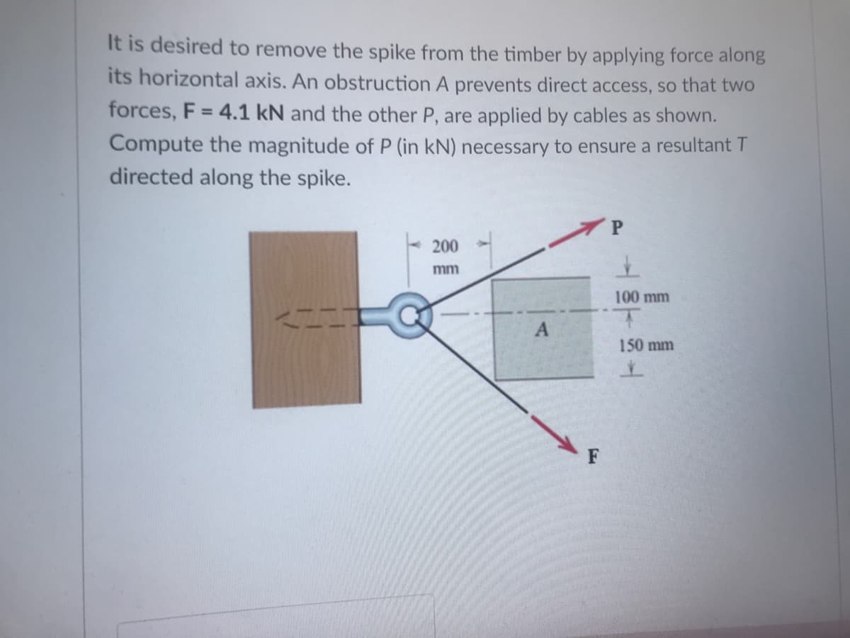 It is desired to remove the spike from the timber by applying force along
its horizontal axis. An obstruction A prevents direct access, so that two
Compute the magnitude of P (in kN) necessary to ensure a resultant T
directed along the spike.
forces, F = 4.1 kN and the other P, are applied by cables as shown.
200
mm
100 mm
150 mm
->
| 目
