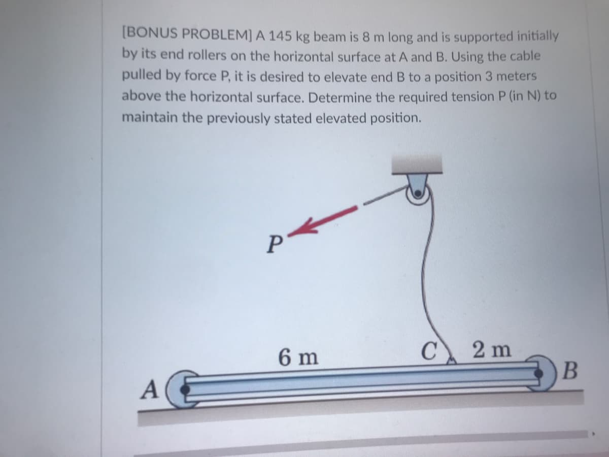 [BONUS PROBLEM] A 145 kg beam is 8 m long and is supported initially
by its end rollers on the horizontal surface at A and B. Using the cable
pulled by force P, it is desired to elevate end B to a position 3 meters
above the horizontal surface. Determine the required tension P (in N) to
maintain the previously stated elevated position.
P
6 m
C
2 m
A
