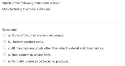 Which of the following statements is false?
Manufacturing Overhead Costs are:
Select one:
O a. None of the other answers are correct.
O b. Indirect product costs.
O.CAll manufacturing costs other than direct material and direct labour.
O d. Non-existent in service firms
O e. Normally unable to be traced to products.
