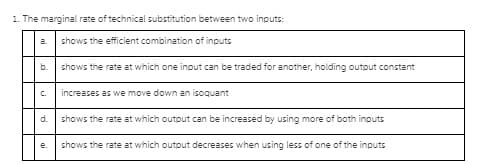 1. The marginal rate of technical substitution between two inputs:
a.
shows the efficient combination of inputs
b.
shows the rate at which one input can be traded for another, holding output constant
C.
increases as we move down an isoquant
d.
shows the rate at which outout can be increased by using more of both inputs
e.
shows the rate at which output decreases when using less of one of the inputs
