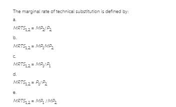 The marginal rate of technical substitution is defined by:
a.
MRTS 2 = MP/ P2
b.
MRTS 2= MP,MP2
C.
MRTS 2 = MP/ P.
d.
MRTS 2= P/ P2
e.
MRTS, 2= MP, IMP2
