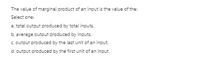 The value of marginal product of an input is the value of the:
Select one:
a. total outout produced by total inputs.
b. average output produced by inputs.
c. outout produced by the last unit of an input.
d. outout produced by the first unit of an input.
